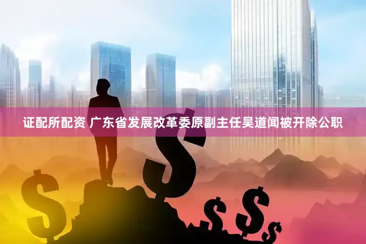 证配所配资 广东省发展改革委原副主任吴道闻被开除公职