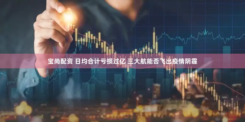 宝尚配资 日均合计亏损过亿 三大航能否飞出疫情阴霾