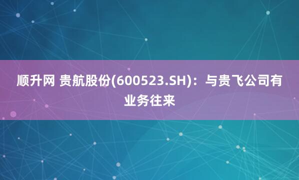 顺升网 贵航股份(600523.SH)：与贵飞公司有业务往来