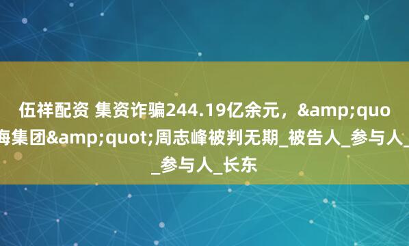 伍祥配资 集资诈骗244.19亿余元，&quot;山海集团&quot;周志峰被判无期_被告人_参与人_长东