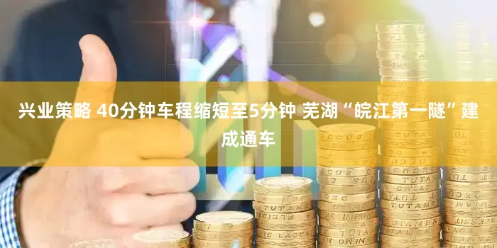兴业策略 40分钟车程缩短至5分钟 芜湖“皖江第一隧”建成通车