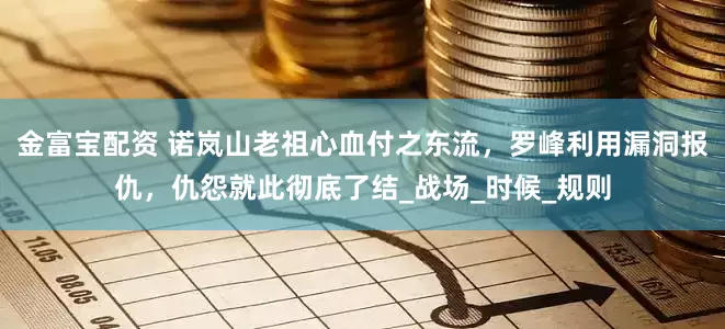 金富宝配资 诺岚山老祖心血付之东流，罗峰利用漏洞报仇，仇怨就此彻底了结_战场_时候_规则