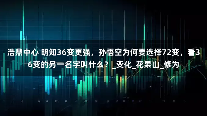 浩鼎中心 明知36变更强，孙悟空为何要选择72变，看36变的另一名字叫什么？_变化_花果山_修为