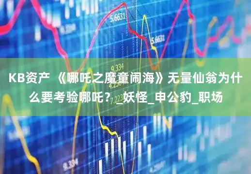 KB资产 《哪吒之魔童闹海》无量仙翁为什么要考验哪吒？_妖怪_申公豹_职场