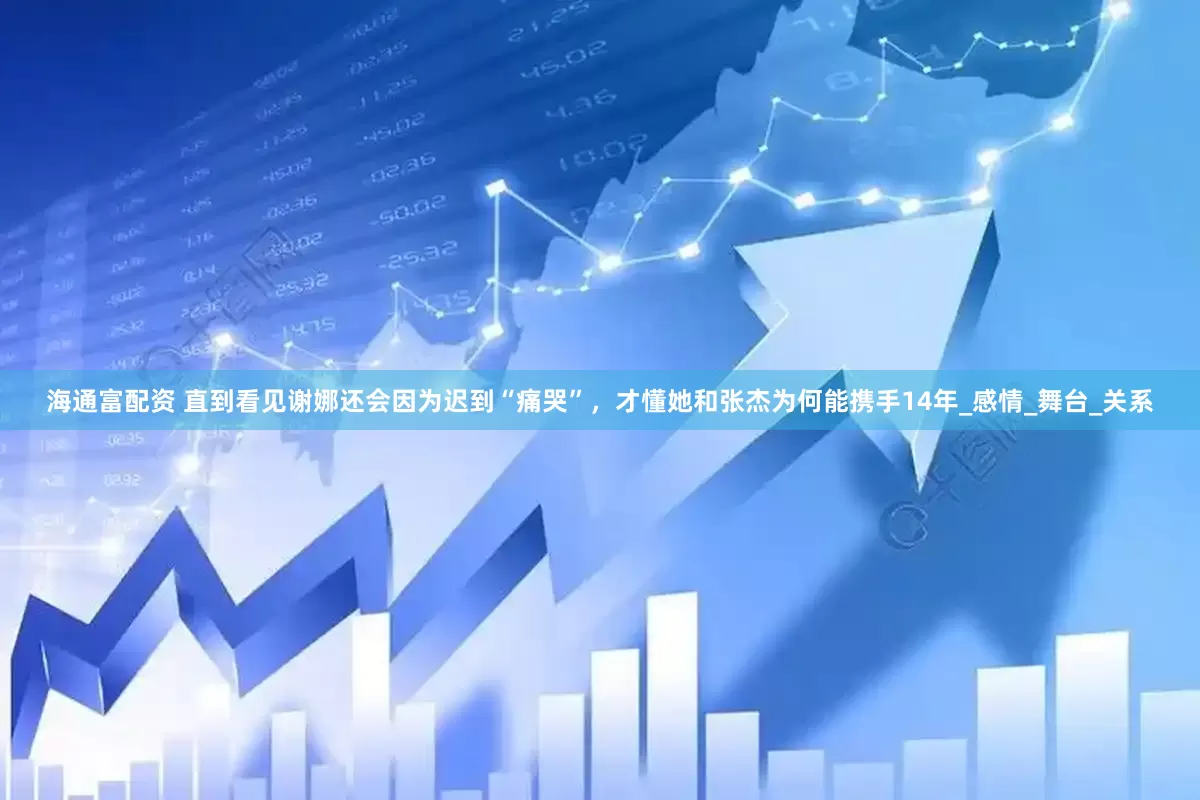 海通富配资 直到看见谢娜还会因为迟到“痛哭”，才懂她和张杰为何能携手14年_感情_舞台_关系