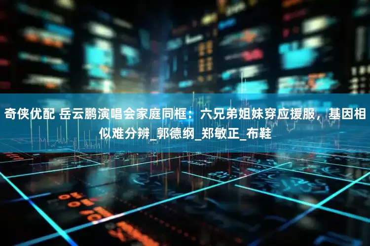 奇侠优配 岳云鹏演唱会家庭同框：六兄弟姐妹穿应援服，基因相似难分辨_郭德纲_郑敏正_布鞋