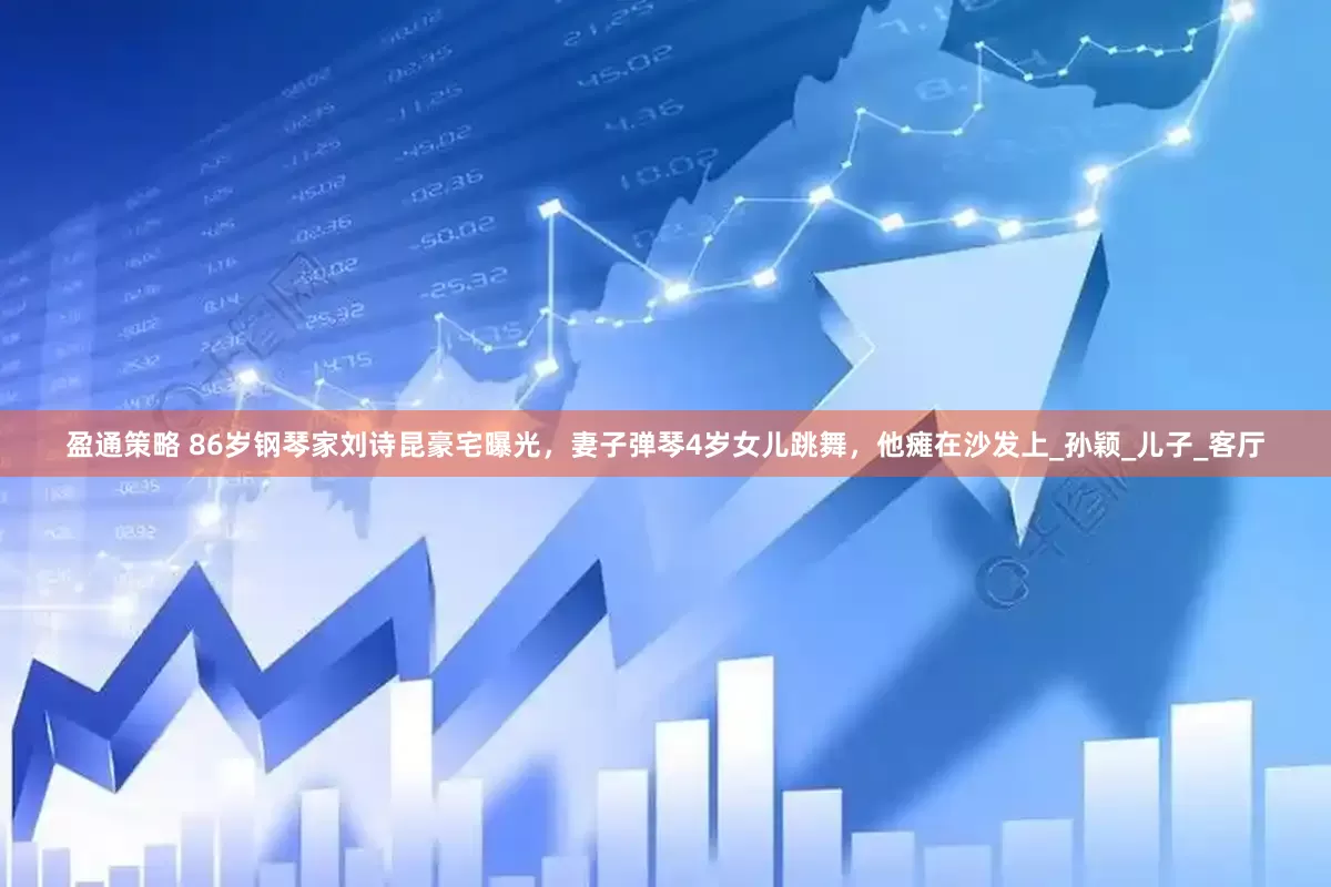 盈通策略 86岁钢琴家刘诗昆豪宅曝光，妻子弹琴4岁女儿跳舞，他瘫在沙发上_孙颖_儿子_客厅