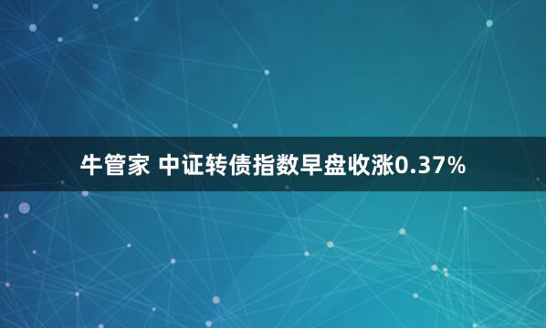 牛管家 中证转债指数早盘收涨0.37%