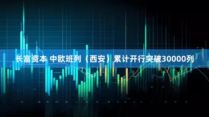 长富资本 中欧班列（西安）累计开行突破30000列