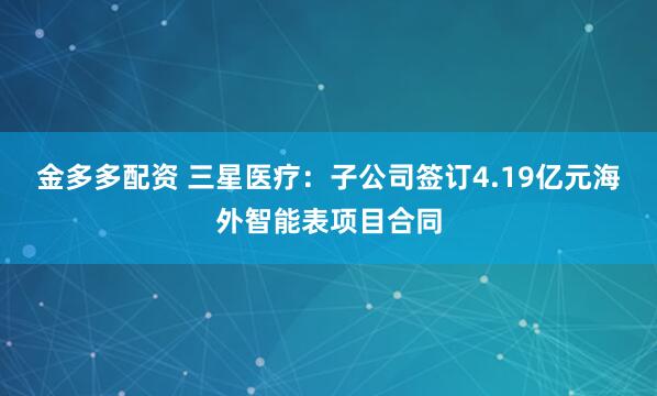 金多多配资 三星医疗：子公司签订4.19亿元海外智能表项目合同