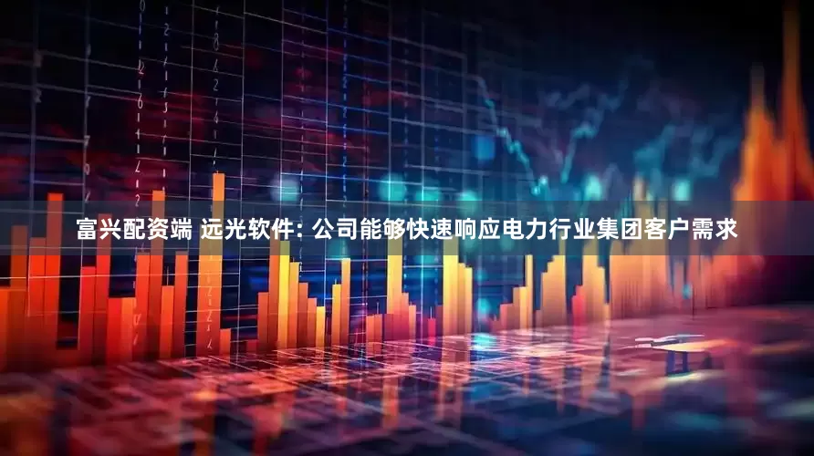 富兴配资端 远光软件: 公司能够快速响应电力行业集团客户需求