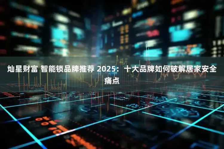 灿星财富 智能锁品牌推荐 2025：十大品牌如何破解居家安全痛点