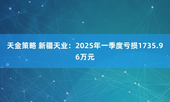 天金策略 新疆天业：2025年一季度亏损1735.96万元