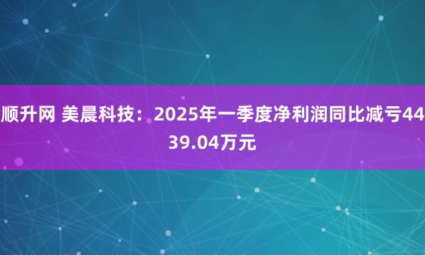 顺升网 美晨科技：2025年一季度净利润同比减亏4439.04万元