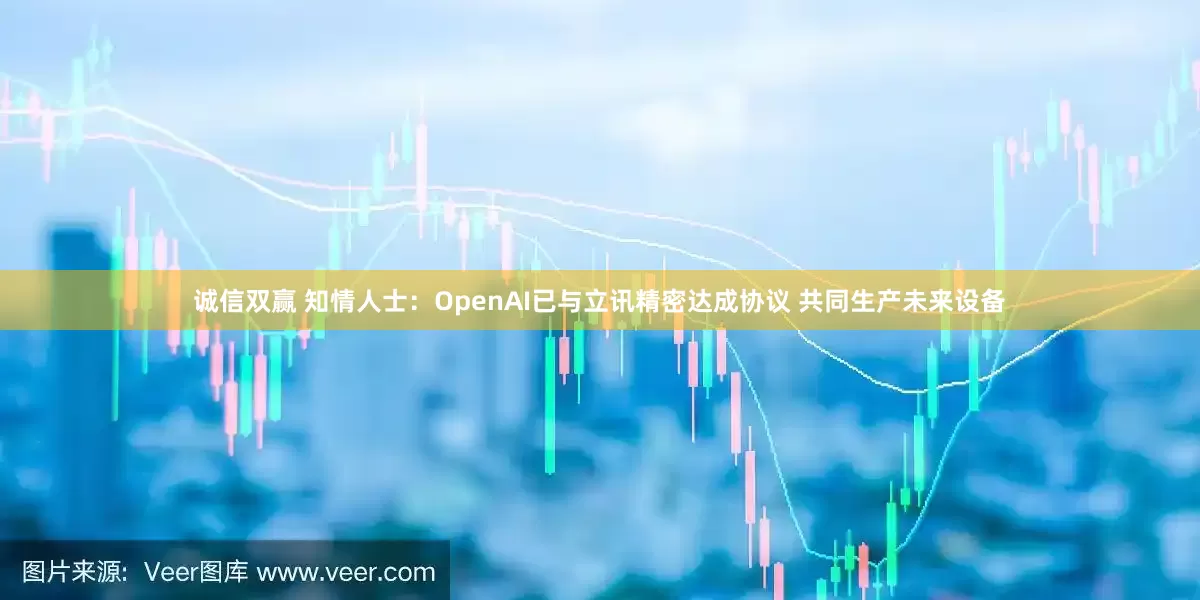 诚信双赢 知情人士：OpenAI已与立讯精密达成协议 共同生产未来设备