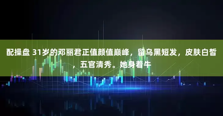 配操盘 31岁的邓丽君正值颜值巅峰，留乌黑短发，皮肤白皙，五官清秀。她身着牛